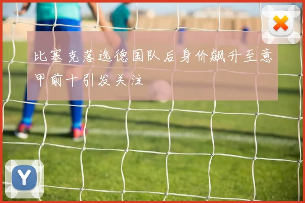 比塞克落选德国队后身价飙升至意甲前十引发关注