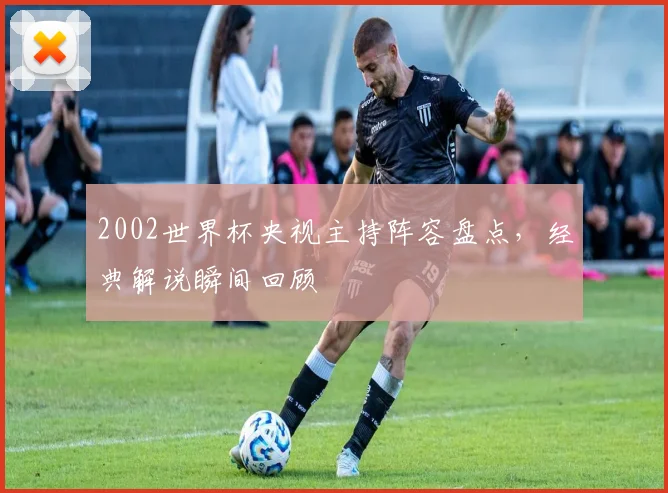 2002世界杯央视主持阵容盘点，经典解说瞬间回顾