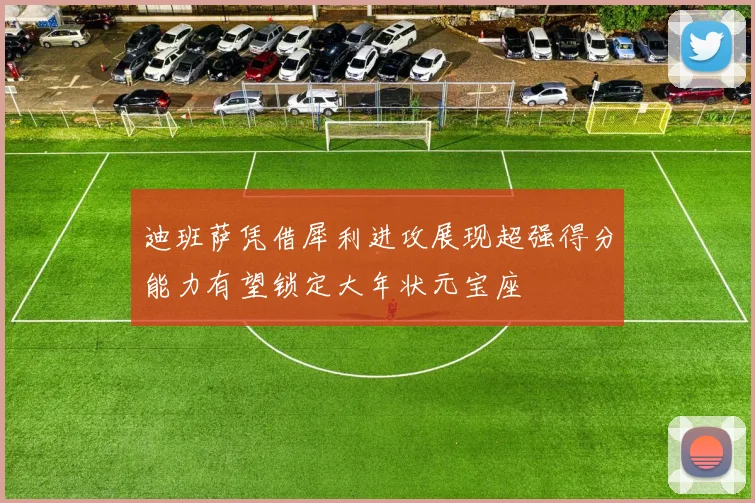 迪班萨凭借犀利进攻展现超强得分能力有望锁定大年状元宝座